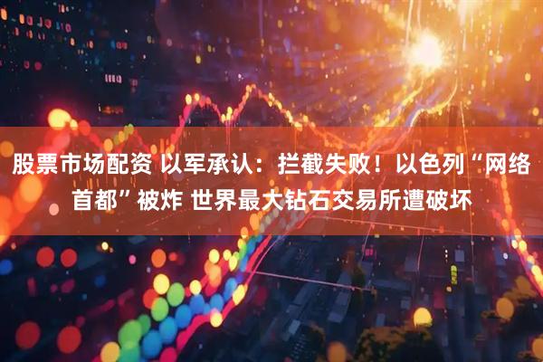 股票市场配资 以军承认：拦截失败！以色列“网络首都”被炸 世界最大钻石交易所遭破坏