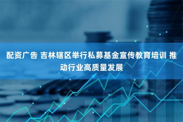 配资广告 吉林辖区举行私募基金宣传教育培训 推动行业高质量发展