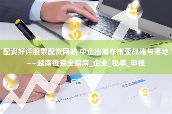 配资好评股票配资网站 中企出海东南亚战略与落地——越南投资全指南_企业_税率_申报