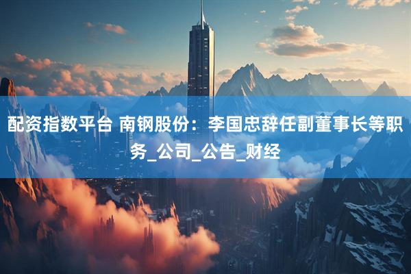 配资指数平台 南钢股份：李国忠辞任副董事长等职务_公司_公告_财经
