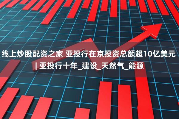 线上炒股配资之家 亚投行在京投资总额超10亿美元 | 亚投行十年_建设_天然气_能源