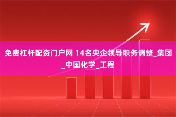免费杠杆配资门户网 14名央企领导职务调整_集团_中国化学_工程