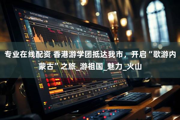 专业在线配资 香港游学团抵达我市，开启“歌游内蒙古”之旅_游祖国_魅力_火山
