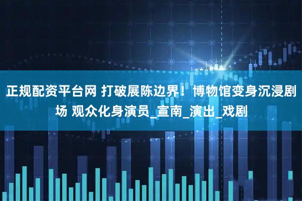 正规配资平台网 打破展陈边界！博物馆变身沉浸剧场 观众化身演员_宣南_演出_戏剧