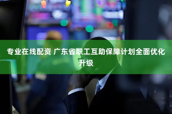 专业在线配资 广东省职工互助保障计划全面优化升级