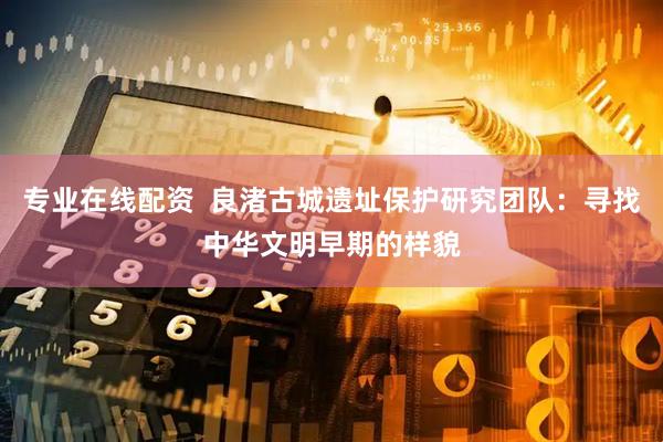 专业在线配资  良渚古城遗址保护研究团队：寻找中华文明早期的样貌