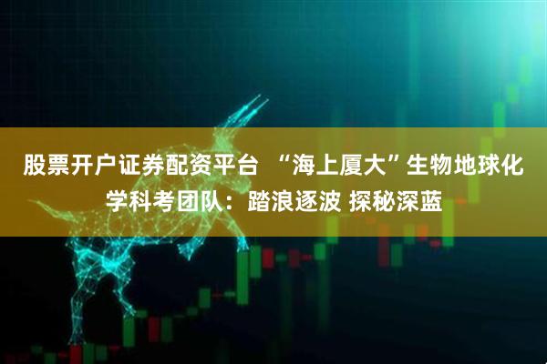 股票开户证券配资平台  “海上厦大”生物地球化学科考团队：踏浪逐波 探秘深蓝