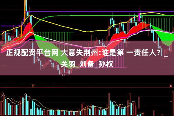 正规配资平台网 大意失荆州:谁是第 一责任人？_关羽_刘备_孙权