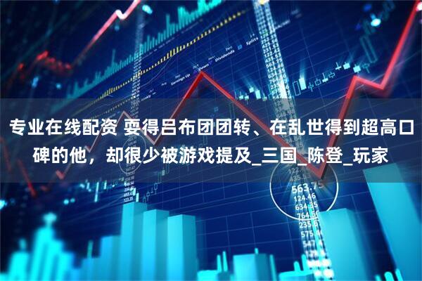 专业在线配资 耍得吕布团团转、在乱世得到超高口碑的他，却很少被游戏提及_三国_陈登_玩家