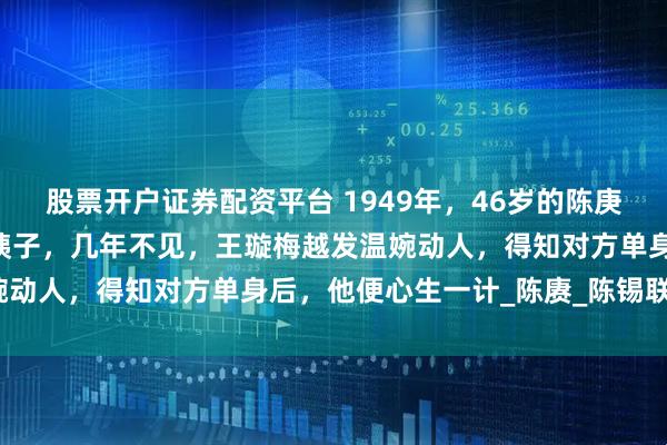 股票开户证券配资平台 1949年，46岁的陈庚在上海遇到27岁的前小姨子，几年不见，王璇梅越发温婉动人，得知对方单身后，他便心生一计_陈赓_陈锡联_妹妹