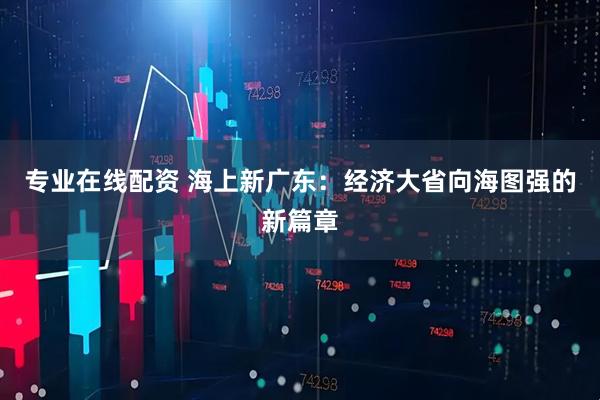 专业在线配资 海上新广东：经济大省向海图强的新篇章