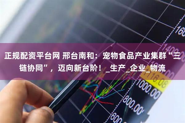 正规配资平台网 邢台南和：宠物食品产业集群“三链协同”，迈向新台阶！_生产_企业_物流