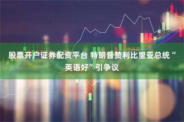 股票开户证券配资平台 特朗普赞利比里亚总统“英语好”引争议