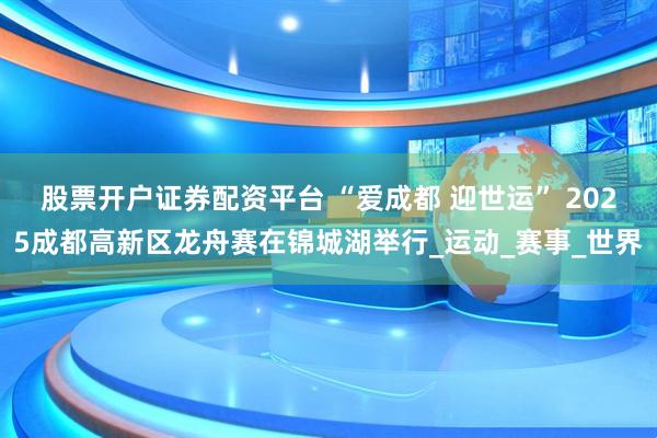 股票开户证券配资平台 “爱成都 迎世运” 2025成都高新区龙舟赛在锦城湖举行_运动_赛事_世界