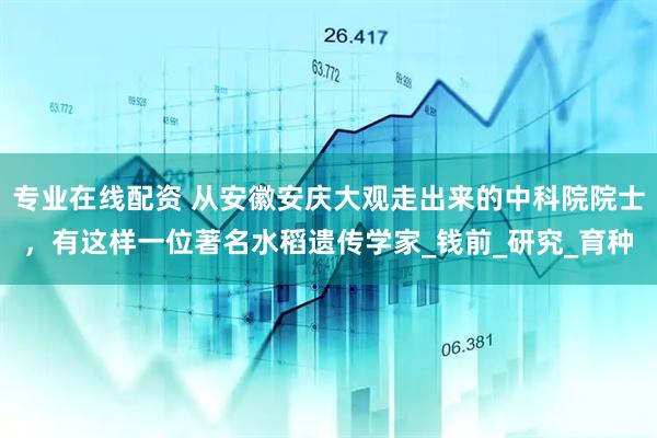 专业在线配资 从安徽安庆大观走出来的中科院院士，有这样一位著名水稻遗传学家_钱前_研究_育种