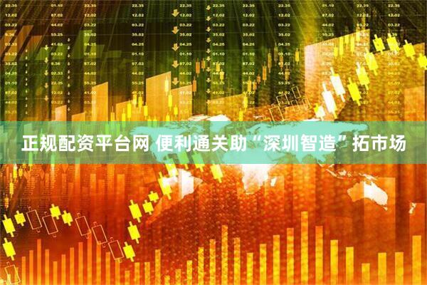 正规配资平台网 便利通关助“深圳智造”拓市场