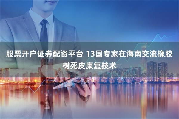 股票开户证券配资平台 13国专家在海南交流橡胶树死皮康复技术