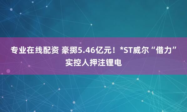 专业在线配资 豪掷5.46亿元！*ST威尔“借力”实控人押注锂电