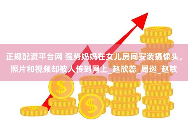 正规配资平台网 强势妈妈在女儿房间安装摄像头，照片和视频却被人传到网上_赵欣蕊_周巡_赵敏