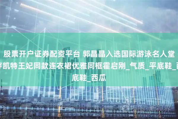股票开户证券配资平台 郭晶晶入选国际游泳名人堂！穿凯特王妃同款连衣裙优雅同框霍启刚_气质_平底鞋_西瓜