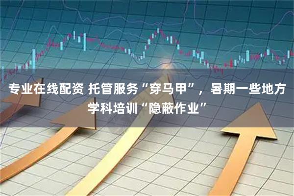 专业在线配资 托管服务“穿马甲”，暑期一些地方学科培训“隐蔽作业”