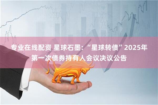 专业在线配资 星球石墨: “星球转债”2025年第一次债券持有人会议决议公告