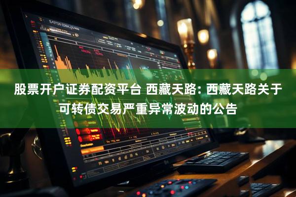 股票开户证券配资平台 西藏天路: 西藏天路关于可转债交易严重异常波动的公告