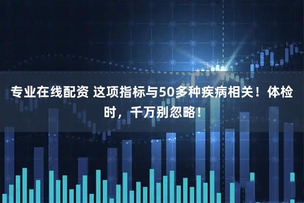专业在线配资 这项指标与50多种疾病相关！体检时，千万别忽略！