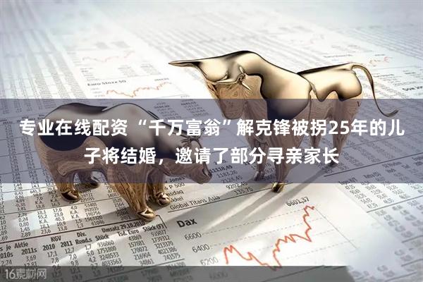 专业在线配资 “千万富翁”解克锋被拐25年的儿子将结婚，邀请了部分寻亲家长
