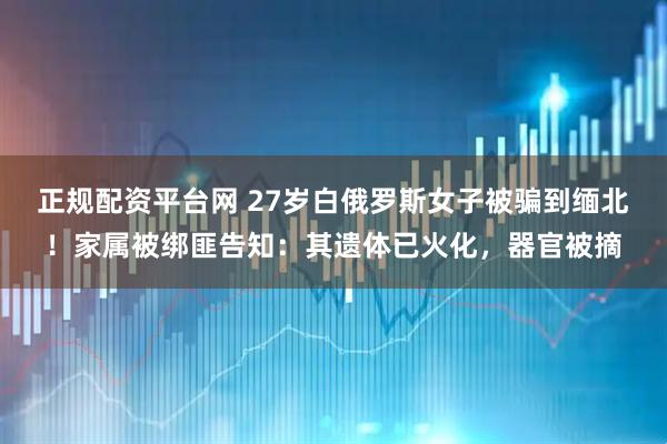 正规配资平台网 27岁白俄罗斯女子被骗到缅北！家属被绑匪告知：其遗体已火化，器官被摘