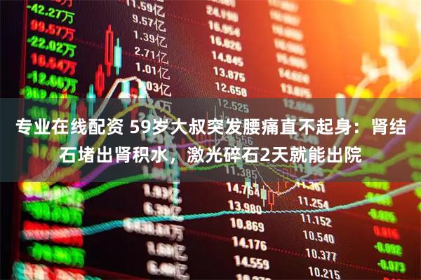 专业在线配资 59岁大叔突发腰痛直不起身：肾结石堵出肾积水，激光碎石2天就能出院