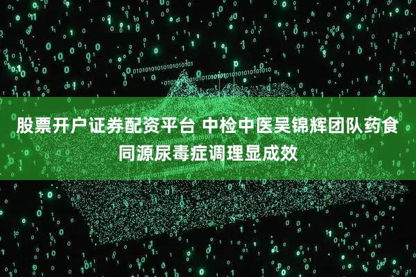 股票开户证券配资平台 中检中医吴锦辉团队药食同源尿毒症调理显成效