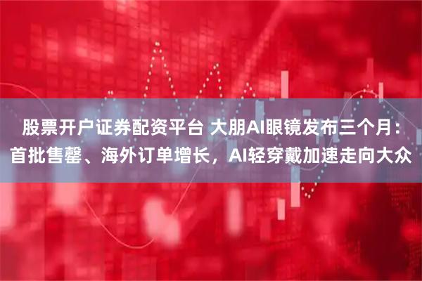 股票开户证券配资平台 大朋AI眼镜发布三个月：首批售罄、海外订单增长，AI轻穿戴加速走向大众