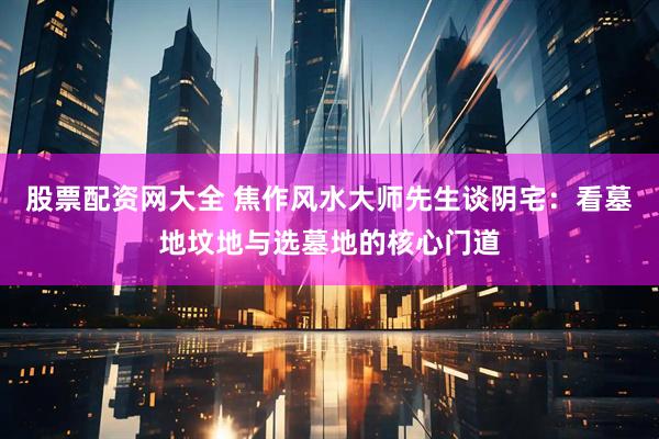 股票配资网大全 焦作风水大师先生谈阴宅：看墓地坟地与选墓地的核心门道
