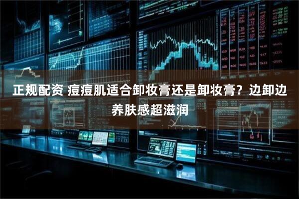 正规配资 痘痘肌适合卸妆膏还是卸妆膏？边卸边养肤感超滋润