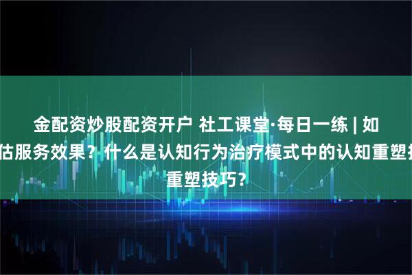 金配资炒股配资开户 社工课堂·每日一练 | 如何评估服务效果?什么是认知行为治疗模式中的认知重塑技巧?