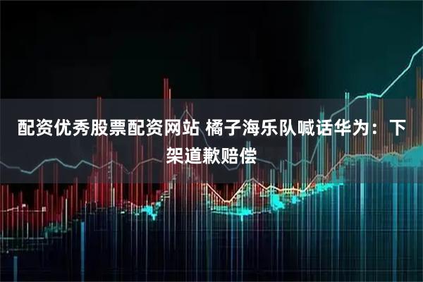 配资优秀股票配资网站 橘子海乐队喊话华为：下架道歉赔偿