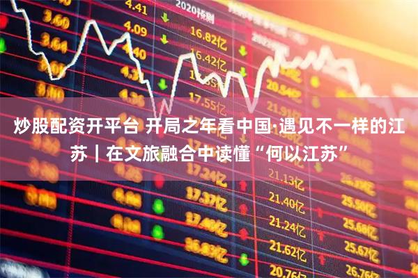 炒股配资开平台 开局之年看中国·遇见不一样的江苏｜在文旅融合中读懂“何以江苏”