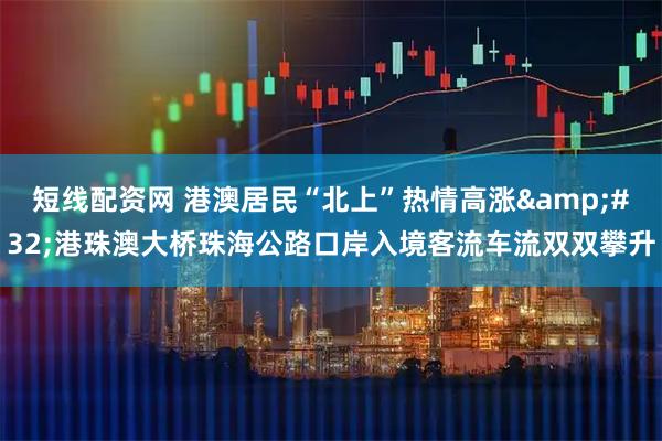 短线配资网 港澳居民“北上”热情高涨 港珠澳大桥珠海公路口岸入境客流车流双双攀升