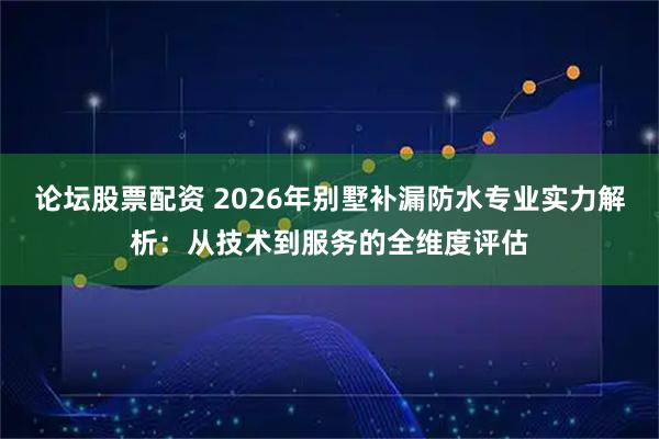 论坛股票配资 2026年别墅补漏防水专业实力解析：从技术到服务的全维度评估