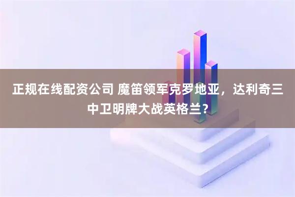 正规在线配资公司 魔笛领军克罗地亚，达利奇三中卫明牌大战英格兰？