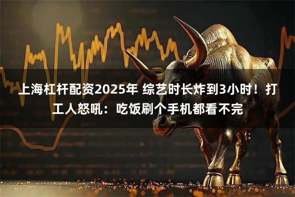 上海杠杆配资2025年 综艺时长炸到3小时!打工人怒吼:吃饭刷个手机都看不完