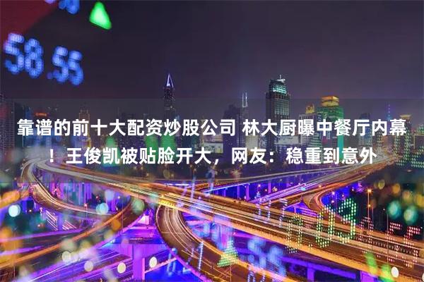 靠谱的前十大配资炒股公司 林大厨曝中餐厅内幕！王俊凯被贴脸开大，网友：稳重到意外