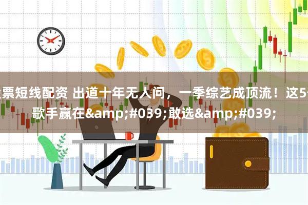 股票短线配资 出道十年无人问，一季综艺成顶流！这5位歌手赢在'敢选'