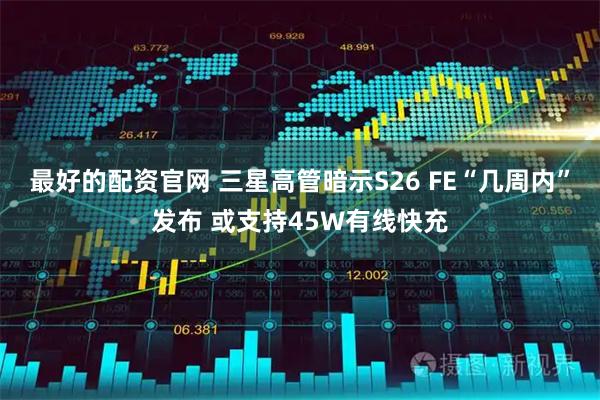 最好的配资官网 三星高管暗示S26 FE“几周内”发布 或支持45W有线快充