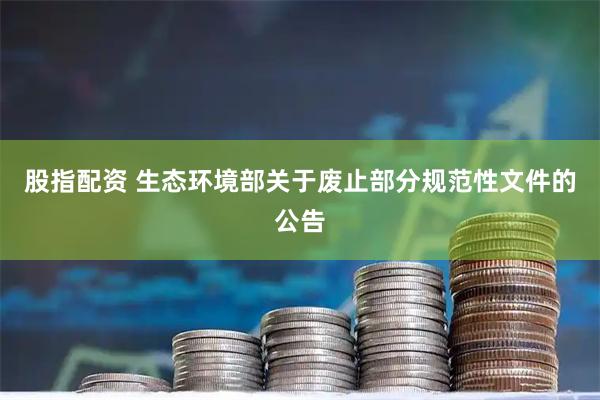 股指配资 生态环境部关于废止部分规范性文件的公告
