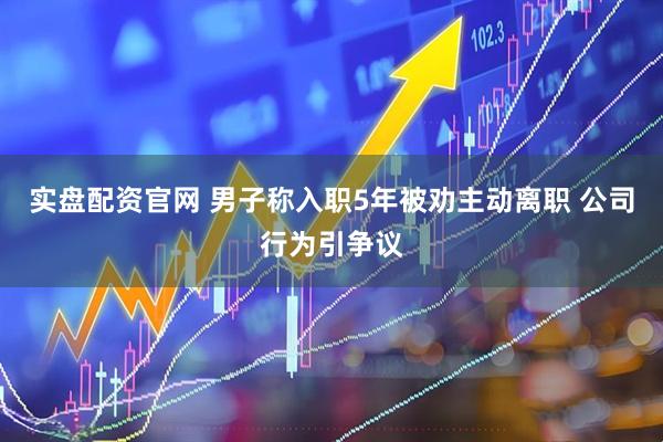 实盘配资官网 男子称入职5年被劝主动离职 公司行为引争议