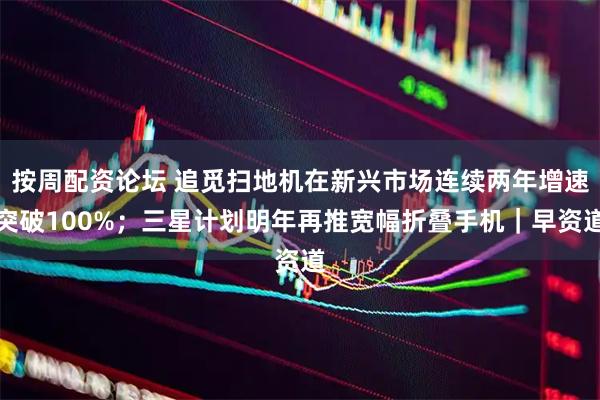 按周配资论坛 追觅扫地机在新兴市场连续两年增速突破100%；三星计划明年再推宽幅折叠手机｜早资道