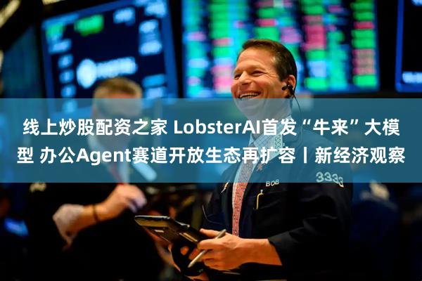 线上炒股配资之家 LobsterAI首发“牛来”大模型 办公Agent赛道开放生态再扩容丨新经济观察