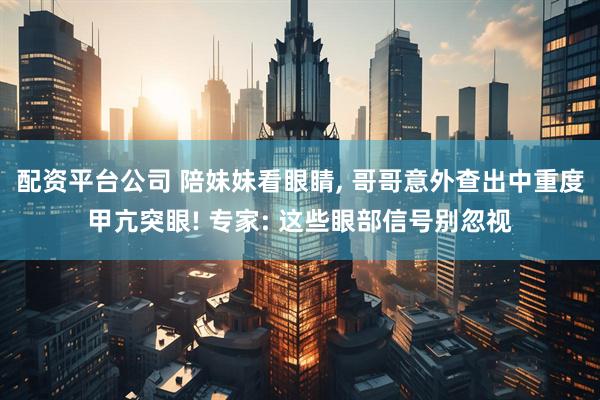 配资平台公司 陪妹妹看眼睛, 哥哥意外查出中重度甲亢突眼! 专家: 这些眼部信号别忽视